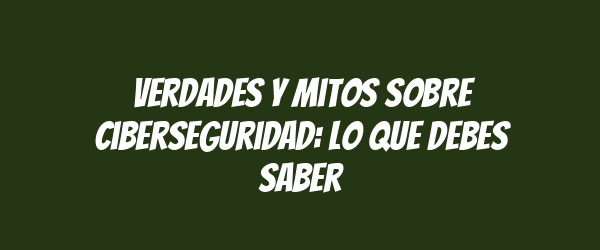 Verdades y mitos sobre ciberseguridad: Lo que debes saber