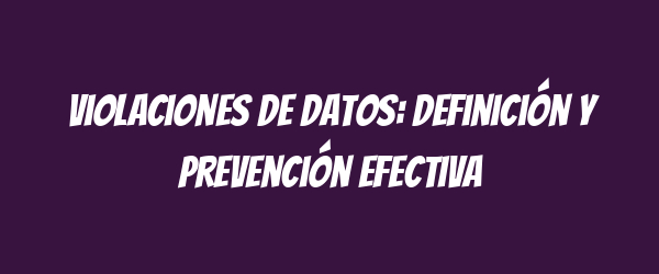 Violaciones de datos: definición y prevención efectiva